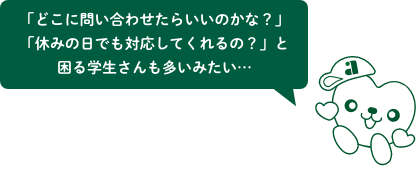 「どこに問い合わせたらいいのかな？」「休みの日でも対応してくれるの？」と困る学生さんも多いみたい…