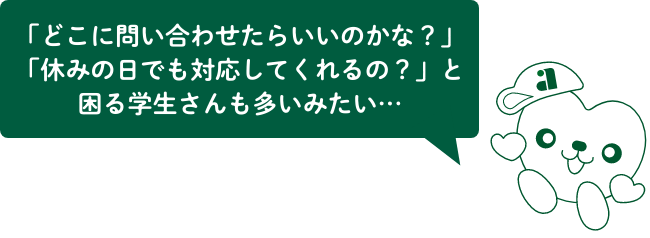 「どこに問い合わせたらいいのかな？」「休みの日でも対応してくれるの？」と困る学生さんも多いみたい…